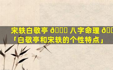 宋轶白敬亭 🐟 八字命理 🐞 「白敬亭和宋轶的个性特点」